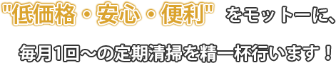 低価格・安心・便利をモットーに、毎月1回～の定期清掃を精一杯行います！